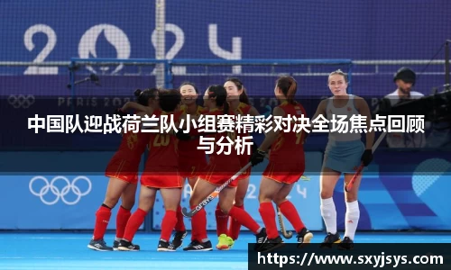 中国队迎战荷兰队小组赛精彩对决全场焦点回顾与分析