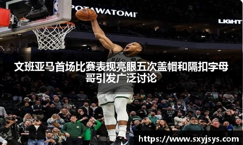 文班亚马首场比赛表现亮眼五次盖帽和隔扣字母哥引发广泛讨论